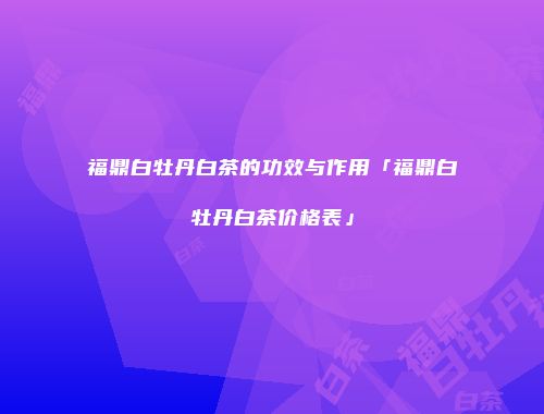 福鼎白牡丹白茶的功效与作用「福鼎白牡丹白茶价格表」