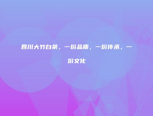 四川大竹白茶，一份品质，一份传承，一份文化