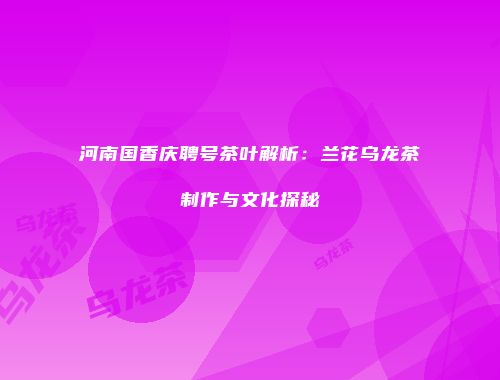 河南国香庆聘号茶叶解析：兰花乌龙茶制作与文化探秘
