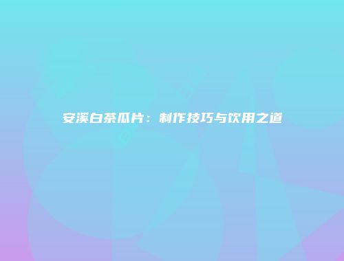 安溪白茶瓜片：制作技巧与饮用之道