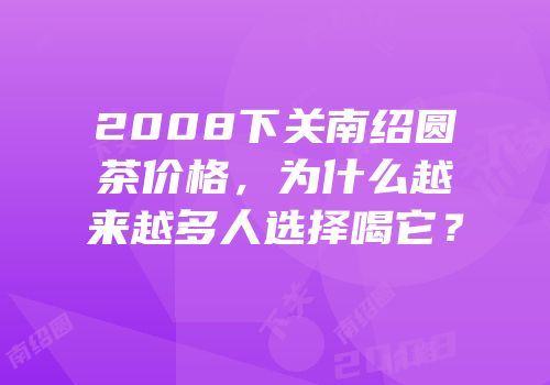 2008下关南绍圆茶价格，为什么越来越多人选择喝它？
