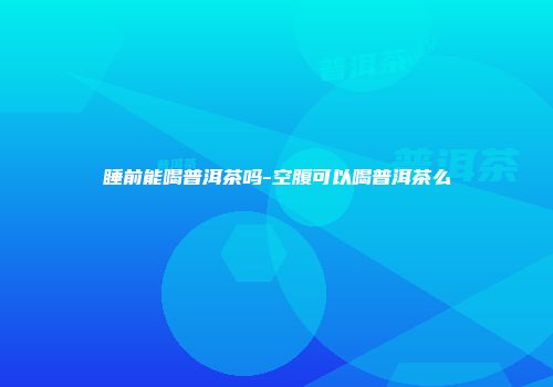 睡前能喝普洱茶吗-空腹可以喝普洱茶么
