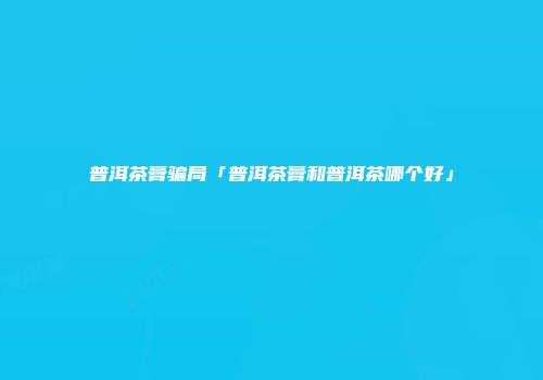 普洱茶膏骗局「普洱茶膏和普洱茶哪个好」