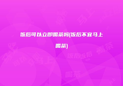 饭后可以立即喝茶吗(饭后不宜马上喝茶)