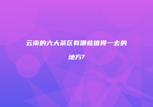 云南的六大茶区有哪些值得一去的地方?