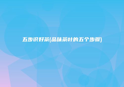 五步识好茶(品味茶叶的五个步骤)