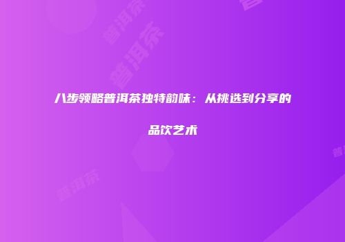 八步领略普洱茶独特韵味：从挑选到分享的品饮艺术