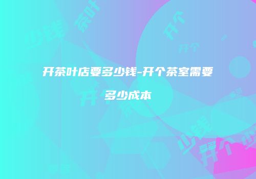 开茶叶店要多少钱-开个茶室需要多少成本