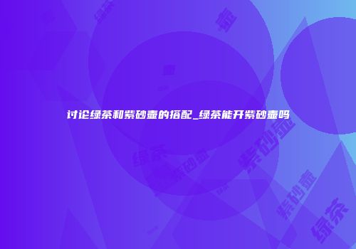 讨论绿茶和紫砂壶的搭配_绿茶能开紫砂壶吗