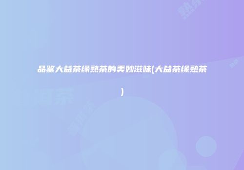 品鉴大益茶缘熟茶的美妙滋味(大益茶缘熟茶)