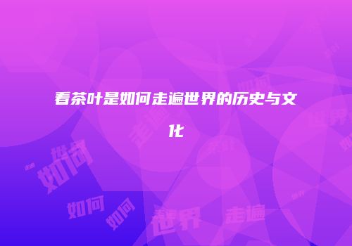 看茶叶是如何走遍世界的历史与文化