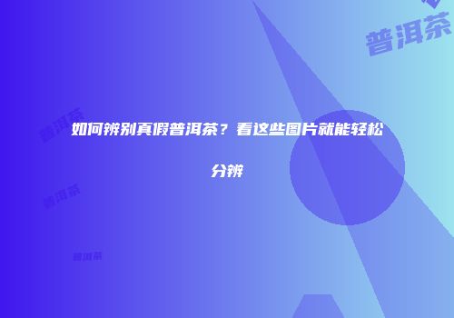 如何辨别真假普洱茶？看这些图片就能轻松分辨