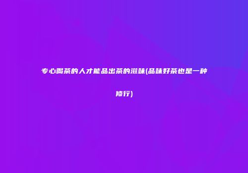 专心喝茶的人才能品出茶的滋味(品味好茶也是一种修行)