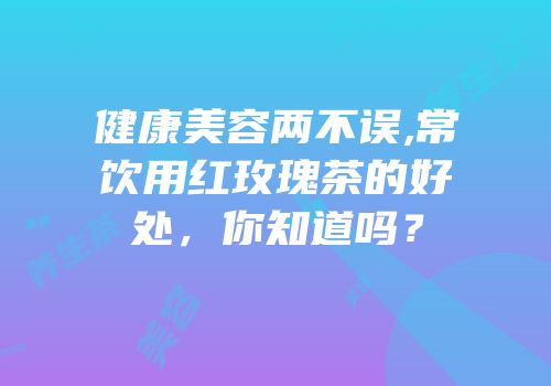 健康美容两不误,常饮用红玫瑰茶的好处，你知道吗？