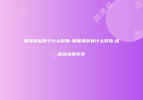 普洱茶起源于什么时候-喝普洱茶有什么好处,这些说法最实在