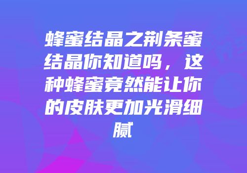 蜂蜜结晶之荆条蜜结晶你知道吗，这种蜂蜜竟然能让你的皮肤更加光滑细腻