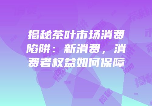 揭秘茶叶市场消费陷阱：新消费，消费者权益如何保障