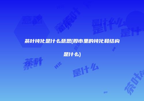 茶叶钝化是什么意思(股市里的钝化和结构是什么)