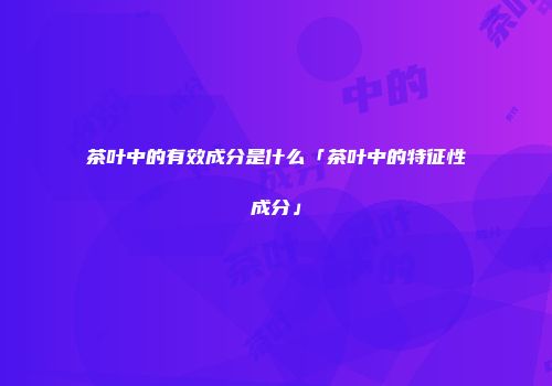 茶叶中的有效成分是什么「茶叶中的特征性成分」