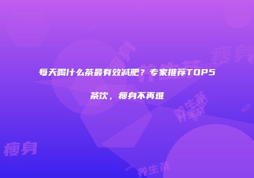 每天喝什么茶最有效减肥？专家推荐TOP5茶饮，瘦身不再难