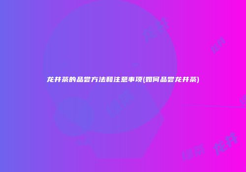 龙井茶的品尝方法和注意事项(如何品尝龙井茶)