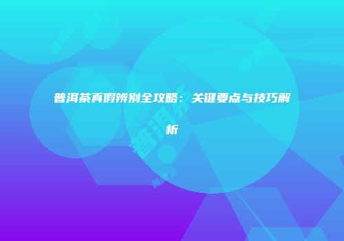 普洱茶真假辨别全攻略：关键要点与技巧解析