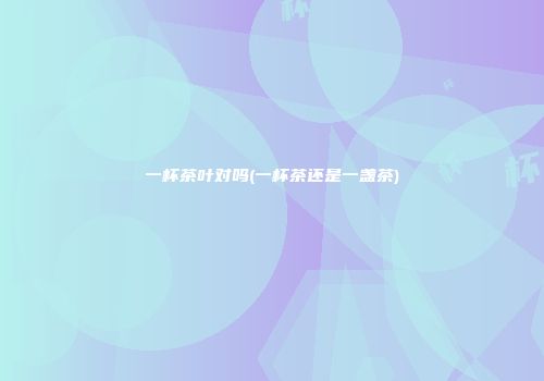 一杯茶叶对吗(一杯茶还是一盏茶)