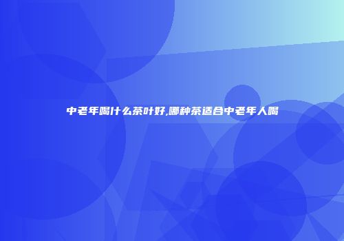 中老年喝什么茶叶好,哪种茶适合中老年人喝