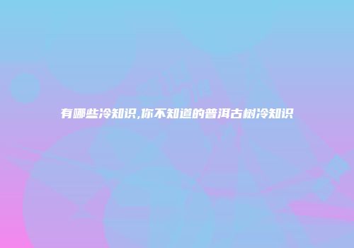 有哪些冷知识,你不知道的普洱古树冷知识