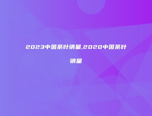 2023中国茶叶销量,2020中国茶叶销量