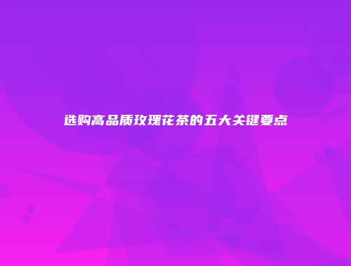 选购高品质玫瑰花茶的五大关键要点