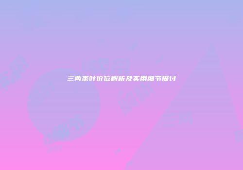 三两茶叶价位解析及实用细节探讨