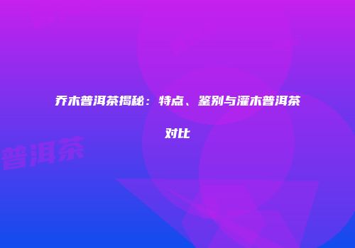 乔木普洱茶揭秘：特点、鉴别与灌木普洱茶对比