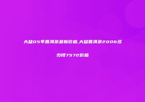 大益05年普洱茶最新价格,大益普洱茶2006多少钱7572价格