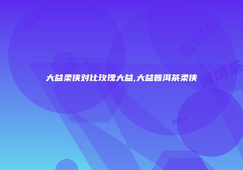 大益柔侠对比玫瑰大益,大益普洱茶柔侠