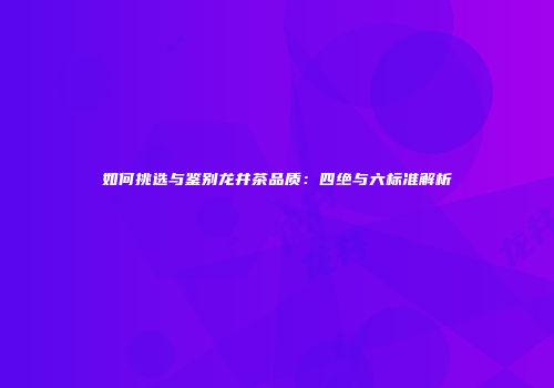 如何挑选与鉴别龙井茶品质：四绝与六标准解析