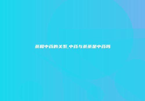 茶和中药的关系,中药与茶茶是中药吗