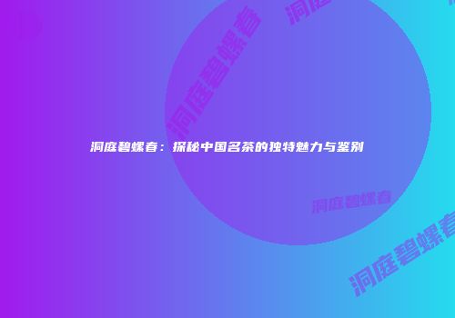 洞庭碧螺春：探秘中国名茶的独特魅力与鉴别