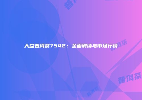 大益普洱茶7542：全面解读与市场行情