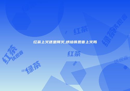 红茶上火还是降火,烘培铁观音上火吗