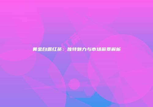 黄金白露红茶：独特魅力与市场前景解析