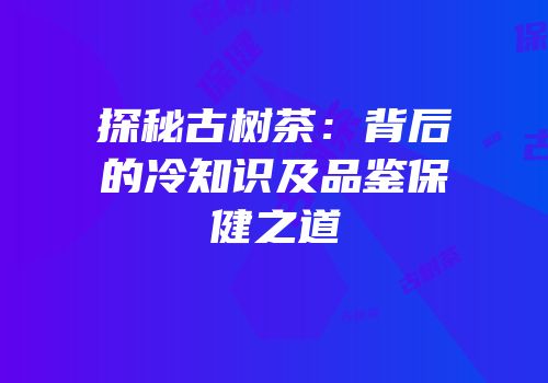 探秘古树茶：背后的冷知识及品鉴保健之道
