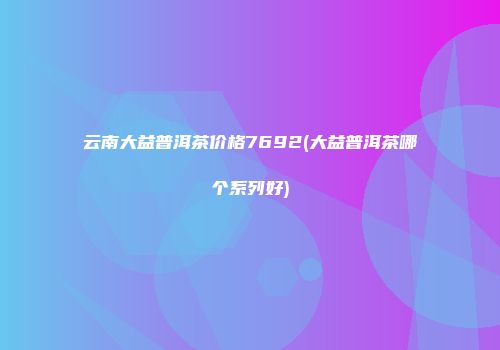 云南大益普洱茶价格7692(大益普洱茶哪个系列好)
