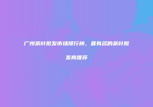 广州茶叶批发市场排行榜，最有名的茶叶批发商推荐