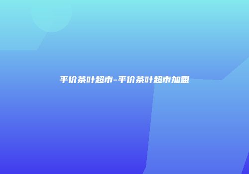 平价茶叶超市-平价茶叶超市加盟