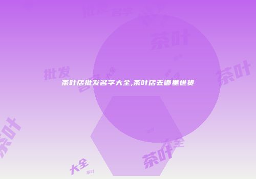 茶叶店批发名字大全,茶叶店去哪里进货
