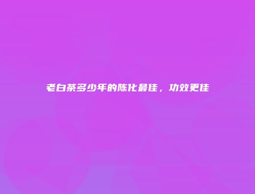 老白茶多少年的陈化最佳，功效更佳