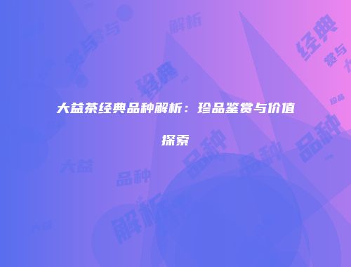 大益茶经典品种解析：珍品鉴赏与价值探索