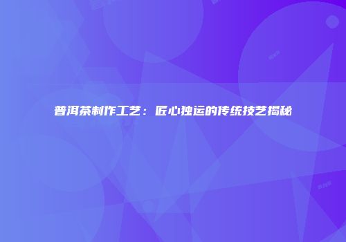 普洱茶制作工艺：匠心独运的传统技艺揭秘