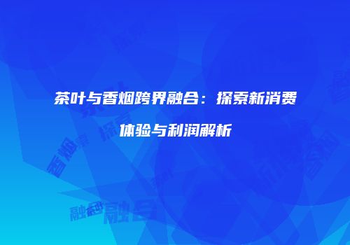 茶叶与香烟跨界融合：探索新消费体验与利润解析